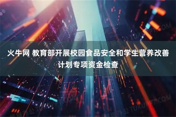 火牛网 教育部开展校园食品安全和学生营养改善计划专项资金检查