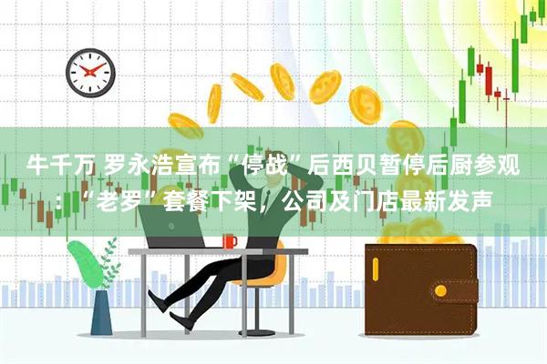 牛千万 罗永浩宣布“停战”后西贝暂停后厨参观：“老罗”套餐下架，公司及门店最新发声