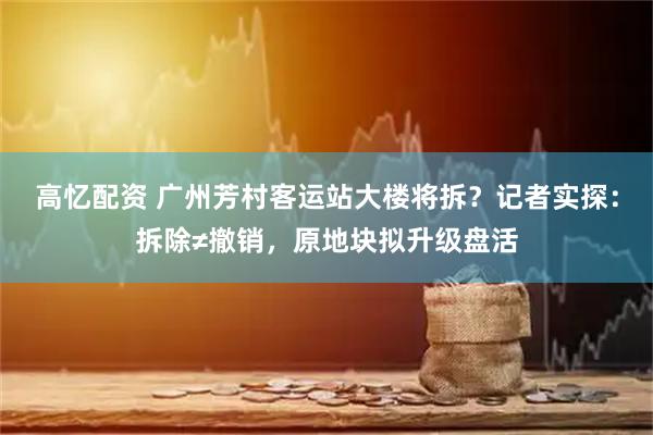 高忆配资 广州芳村客运站大楼将拆？记者实探：拆除≠撤销，原地块拟升级盘活