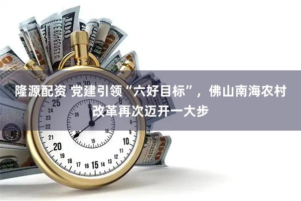 隆源配资 党建引领“六好目标”，佛山南海农村改革再次迈开一大步