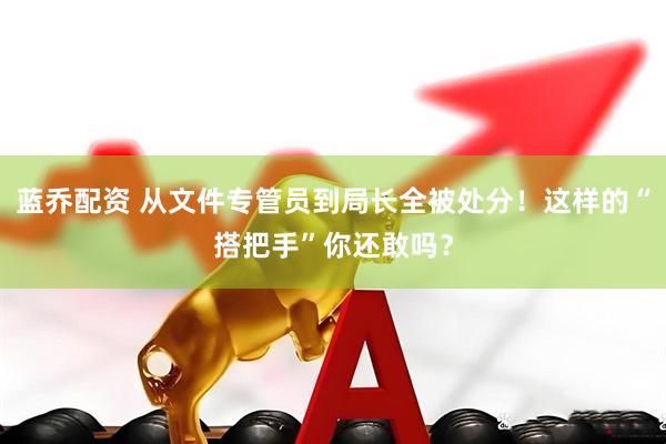 蓝乔配资 从文件专管员到局长全被处分！这样的“搭把手”你还敢吗？