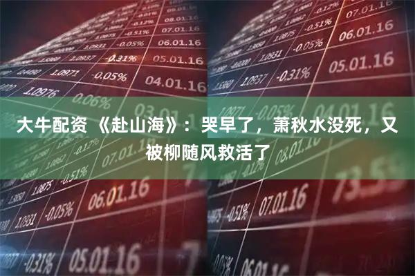 大牛配资 《赴山海》：哭早了，萧秋水没死，又被柳随风救活了