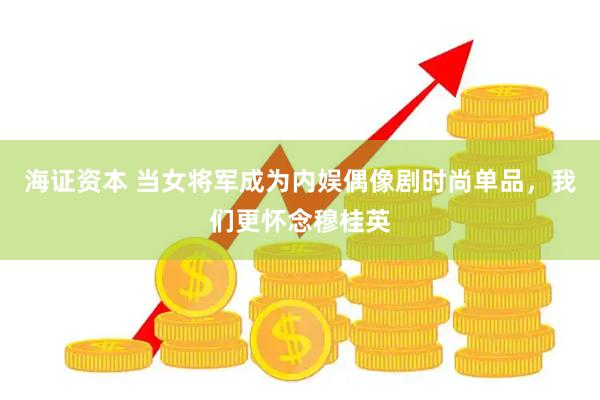 海证资本 当女将军成为内娱偶像剧时尚单品，我们更怀念穆桂英