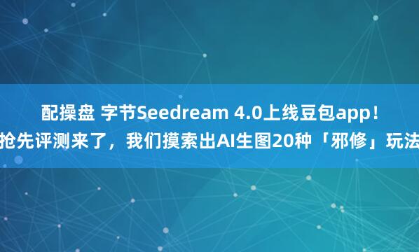 配操盘 字节Seedream 4.0上线豆包app！抢先评测来了，我们摸索出AI生图20种「邪修」玩法