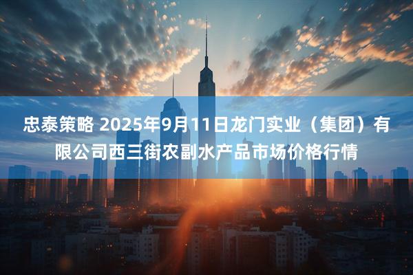 忠泰策略 2025年9月11日龙门实业（集团）有限公司西三街农副水产品市场价格行情
