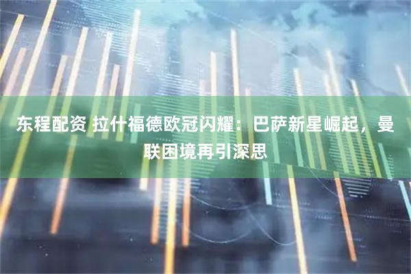 东程配资 拉什福德欧冠闪耀：巴萨新星崛起，曼联困境再引深思