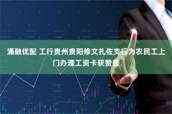 涌融优配 工行贵州贵阳修文扎佐支行为农民工上门办理工资卡获赞誉