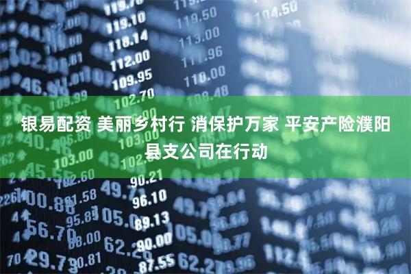 银易配资 美丽乡村行 消保护万家 平安产险濮阳县支公司在行动