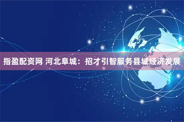 指盈配资网 河北阜城：招才引智服务县域经济发展