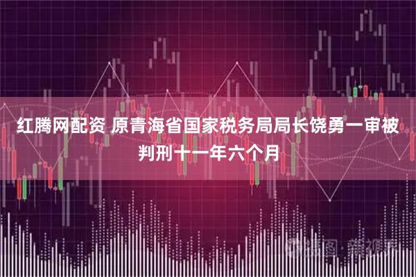 红腾网配资 原青海省国家税务局局长饶勇一审被判刑十一年六个月