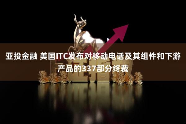 亚投金融 美国ITC发布对移动电话及其组件和下游产品的337部分终裁