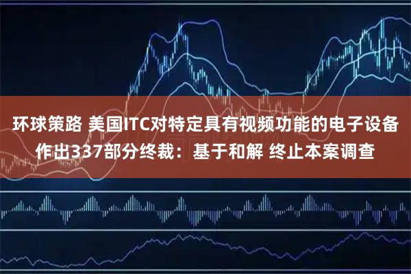 环球策路 美国ITC对特定具有视频功能的电子设备作出337部分终裁：基于和解 终止本案调查