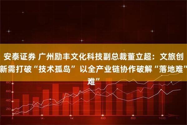 安泰证券 广州励丰文化科技副总裁董立超：文旅创新需打破“技术孤岛” 以全产业链协作破解“落地难”