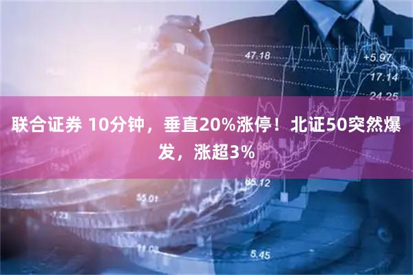 联合证券 10分钟，垂直20%涨停！北证50突然爆发，涨超3%