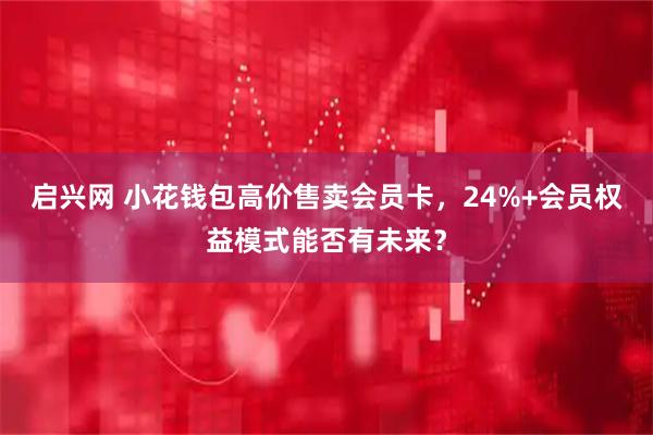 启兴网 小花钱包高价售卖会员卡，24%+会员权益模式能否有未来？