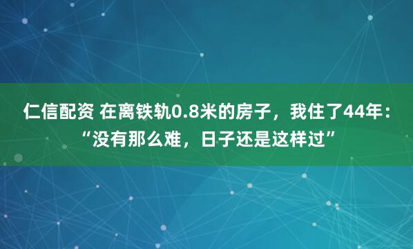 仁信配资 在离铁轨0.8米的房子，我住了44年：“没有那么难，日子还是这样过”