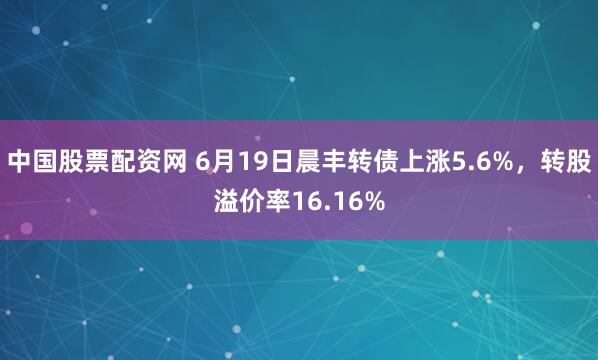 中国股票配资网 6月19日晨丰转债上涨5.6%，转股溢价率16.16%