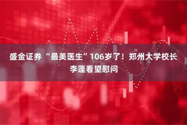 盛金证券 “最美医生”106岁了！郑州大学校长李蓬看望慰问