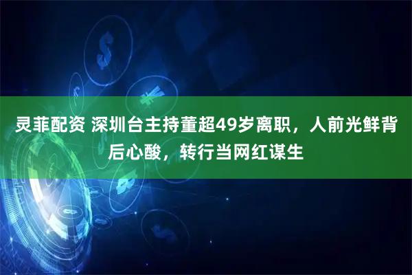 灵菲配资 深圳台主持董超49岁离职，人前光鲜背后心酸，转行当网红谋生