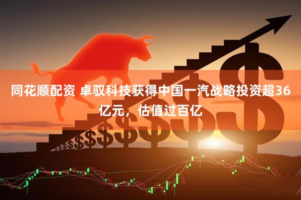 同花顺配资 卓驭科技获得中国一汽战略投资超36亿元，估值过百亿