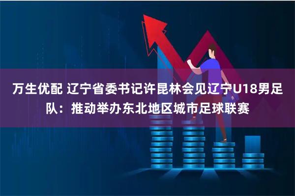 万生优配 辽宁省委书记许昆林会见辽宁U18男足队：推动举办东北地区城市足球联赛