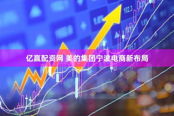 亿赢配资网 美的集团宁波电商新布局