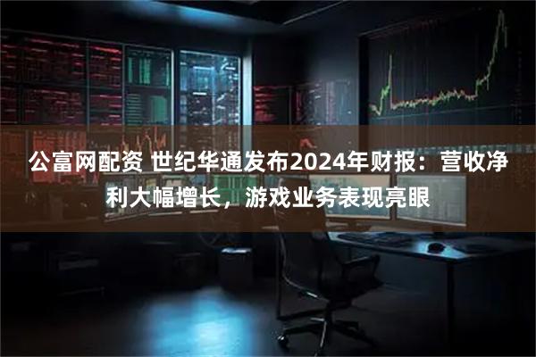 公富网配资 世纪华通发布2024年财报：营收净利大幅增长，游戏业务表现亮眼