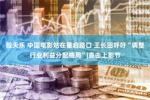 股天乐 中国电影站在重启路口 王长田呼吁“调整行业利益分配格局”|直击上影节