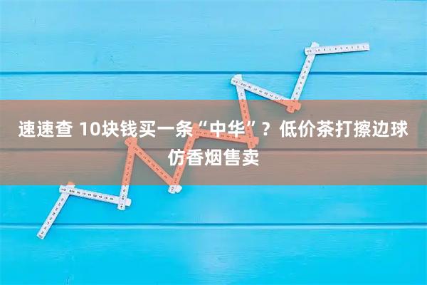 速速查 10块钱买一条“中华”？低价茶打擦边球仿香烟售卖