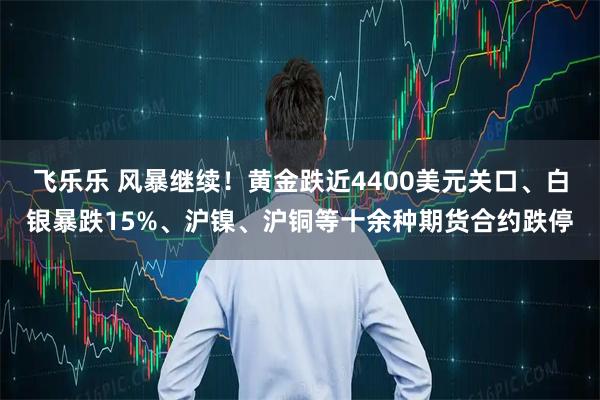 飞乐乐 风暴继续！黄金跌近4400美元关口、白银暴跌15%、沪镍、沪铜等十余种期货合约跌停