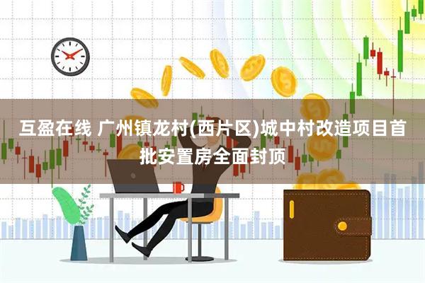 互盈在线 广州镇龙村(西片区)城中村改造项目首批安置房全面封顶