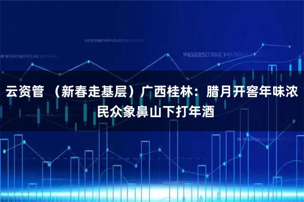 云资管 （新春走基层）广西桂林：腊月开窖年味浓  民众象鼻山下打年酒