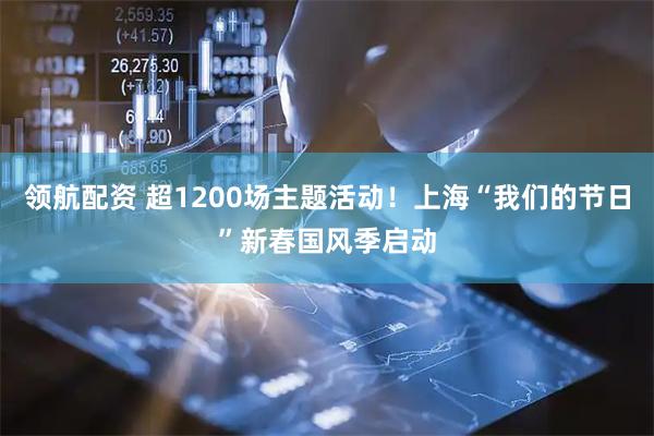 领航配资 超1200场主题活动！上海“我们的节日”新春国风季启动