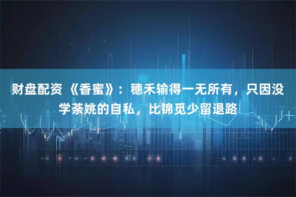 财盘配资 《香蜜》：穗禾输得一无所有，只因没学荼姚的自私，比锦觅少留退路