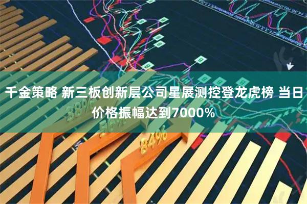 千金策略 新三板创新层公司星展测控登龙虎榜 当日价格振幅达到7000%