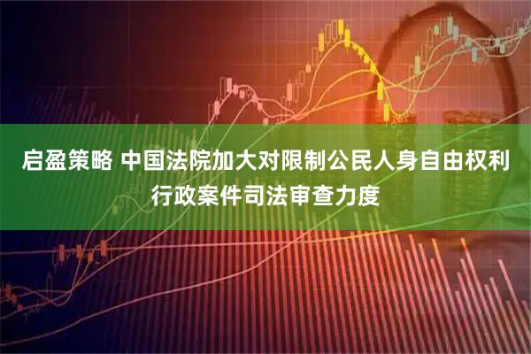 启盈策略 中国法院加大对限制公民人身自由权利行政案件司法审查力度