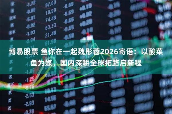 博易股票 鱼你在一起魏彤蓉2026寄语：以酸菜鱼为媒，国内深耕全球拓路启新程