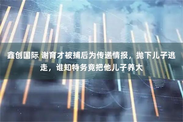 鑫创国际 谢育才被捕后为传递情报，抛下儿子逃走，谁知特务竟把他儿子养大