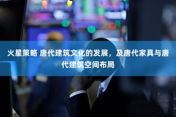 火星策略 唐代建筑文化的发展，及唐代家具与唐代建筑空间布局