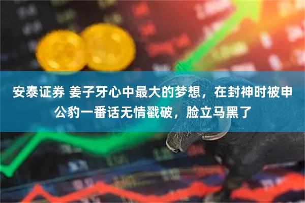 安泰证券 姜子牙心中最大的梦想，在封神时被申公豹一番话无情戳破，脸立马黑了