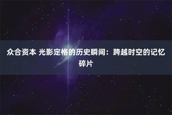 众合资本 光影定格的历史瞬间:跨越时空的记忆碎片