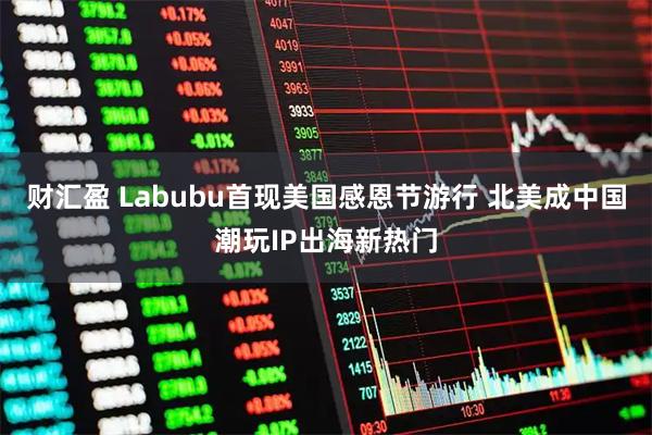 财汇盈 Labubu首现美国感恩节游行 北美成中国潮玩IP出海新热门