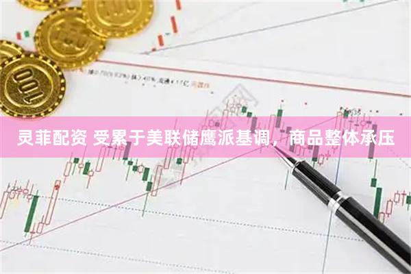 灵菲配资 受累于美联储鹰派基调，商品整体承压