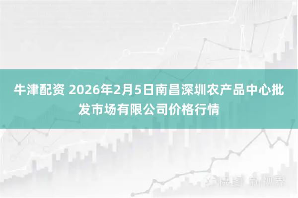 牛津配资 2026年2月5日南昌深圳农产品中心批发市场有限公司价格行情