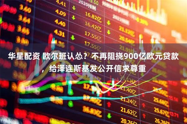 华星配资 欧尔班认怂？不再阻挠900亿欧元贷款，给泽连斯基发公开信求尊重