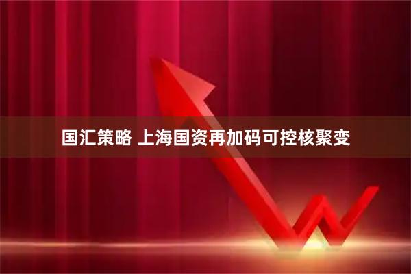 国汇策略 上海国资再加码可控核聚变