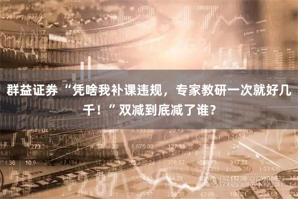 群益证券 “凭啥我补课违规，专家教研一次就好几千！”双减到底减了谁？