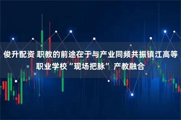俊升配资 职教的前途在于与产业同频共振镇江高等职业学校“现场把脉” 产教融合