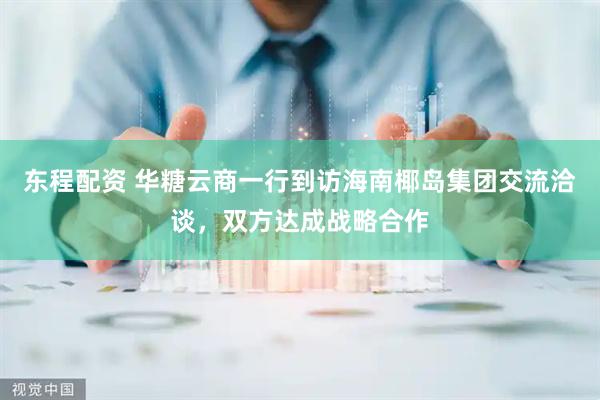 东程配资 华糖云商一行到访海南椰岛集团交流洽谈，双方达成战略合作