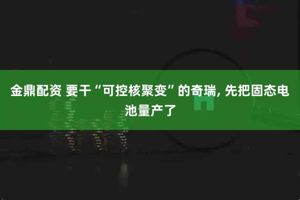 金鼎配资 要干“可控核聚变”的奇瑞, 先把固态电池量产了